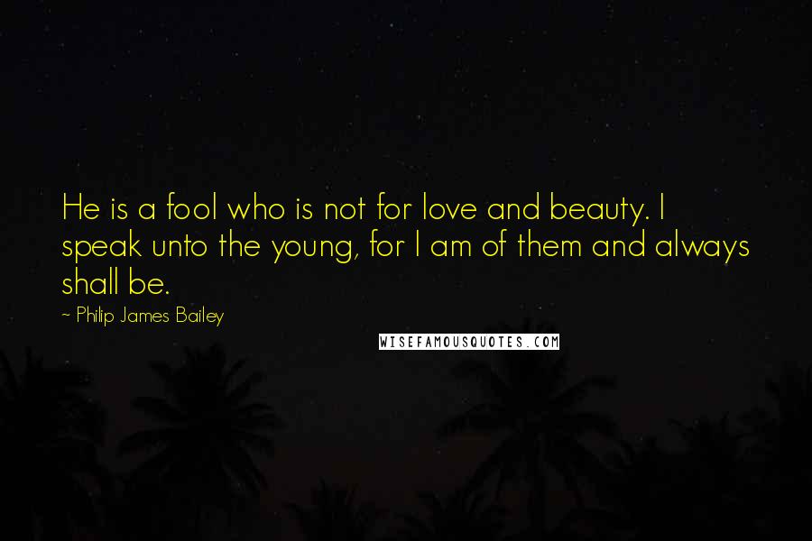 Philip James Bailey quotes: He is a fool who is not for love and beauty. I speak unto the young, for I am of them and always shall be. Philip James Bailey quotes: He is a fool who is not for love and beauty. I speak unto the young, for I am of them and always shall be.