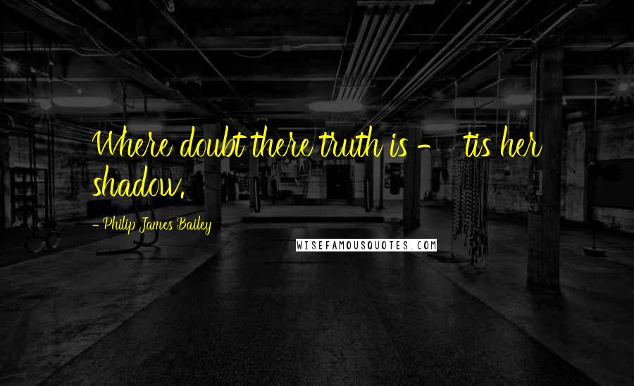 Philip James Bailey quotes: Where doubt there truth is - 'tis her shadow.