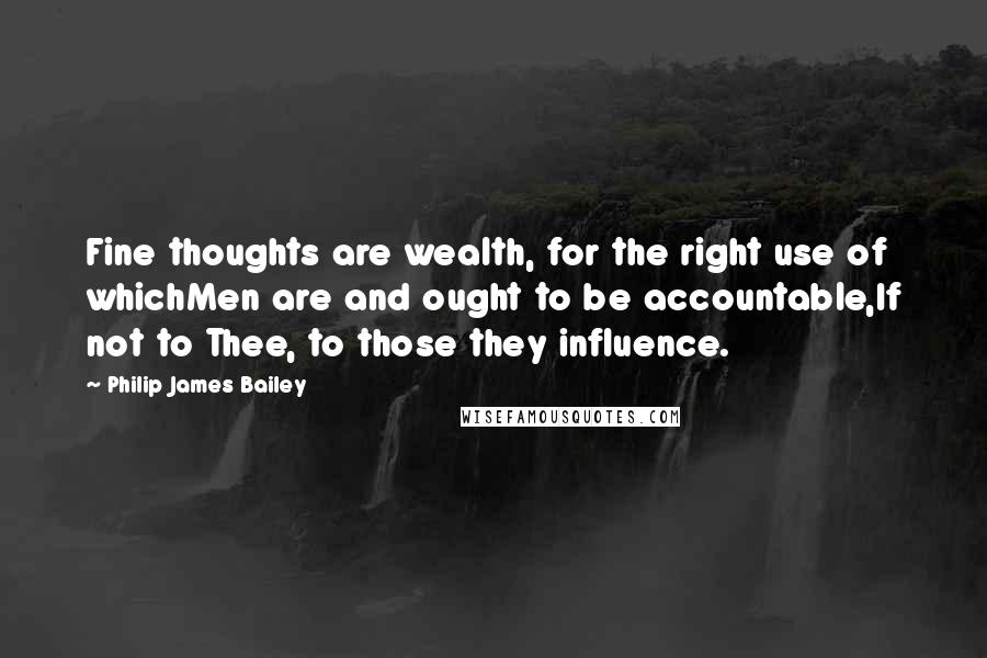 Philip James Bailey quotes: Fine thoughts are wealth, for the right use of whichMen are and ought to be accountable,If not to Thee, to those they influence. Philip James Bailey quotes: Fine thoughts are wealth, for the right use of whichMen are and ought to be accountable,If not to Thee, to those they influence.