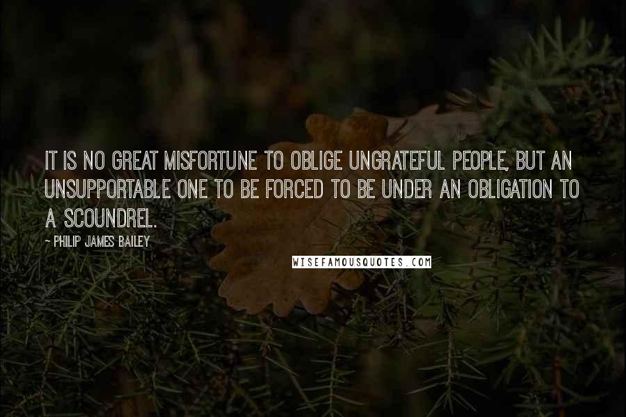 Philip James Bailey quotes: It is no great misfortune to oblige ungrateful people, but an unsupportable one to be forced to be under an obligation to a scoundrel.