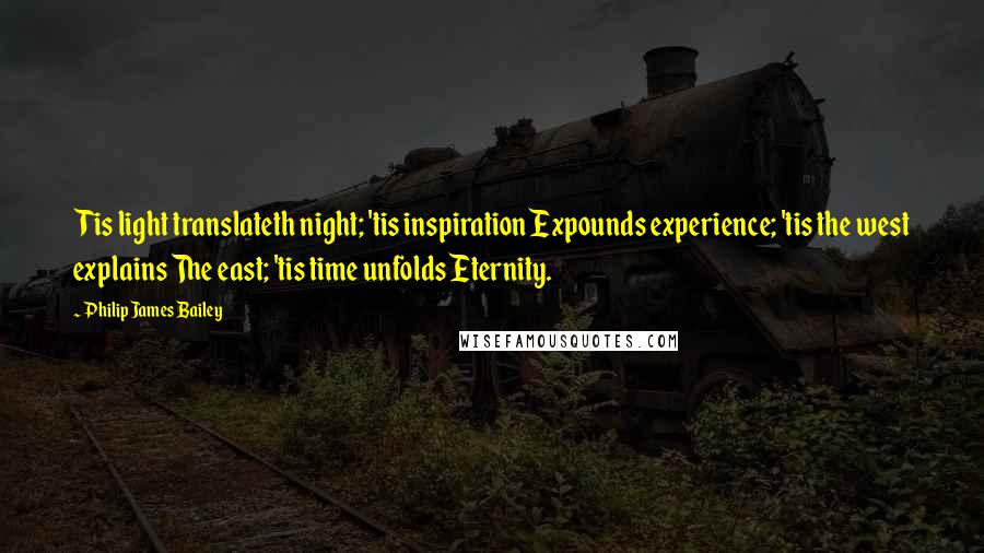 Philip James Bailey quotes: Tis light translateth night; 'tis inspiration Expounds experience; 'tis the west explains The east; 'tis time unfolds Eternity.