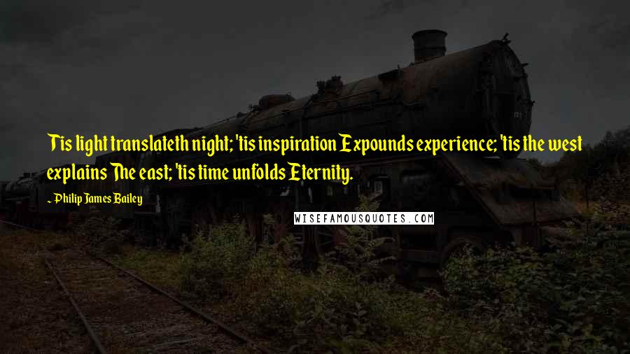 Philip James Bailey quotes: Tis light translateth night; 'tis inspiration Expounds experience; 'tis the west explains The east; 'tis time unfolds Eternity. Philip James Bailey quotes: Tis light translateth night; 'tis inspiration Expounds experience; 'tis the west explains The east; 'tis time unfolds Eternity.