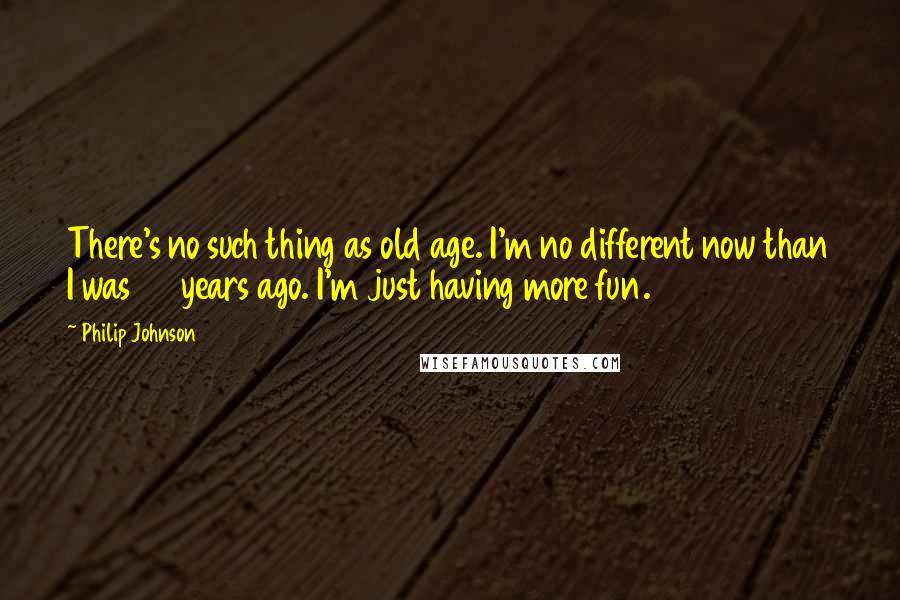 Philip Johnson quotes: There's no such thing as old age. I'm no different now than I was 50 years ago. I'm just having more fun.