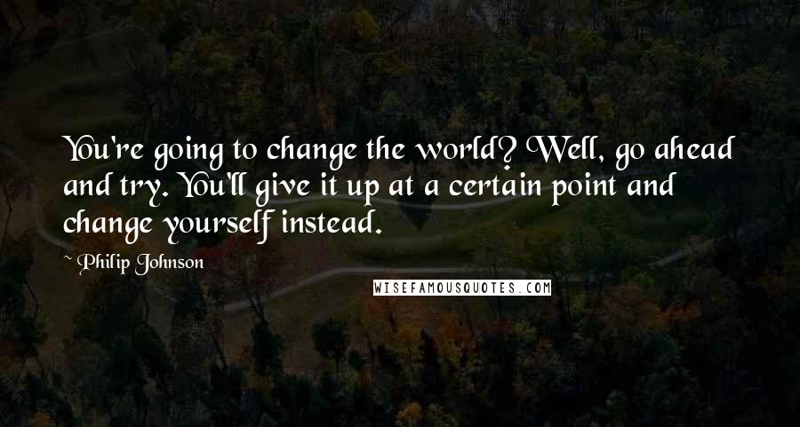 Philip Johnson quotes: You're going to change the world? Well, go ahead and try. You'll give it up at a certain point and change yourself instead.