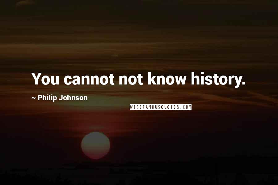Philip Johnson quotes: You cannot not know history.
