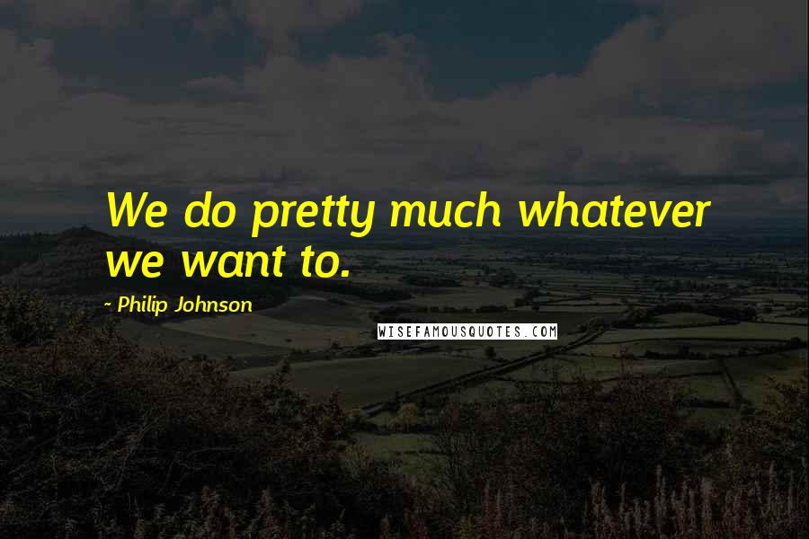 Philip Johnson quotes: We do pretty much whatever we want to.