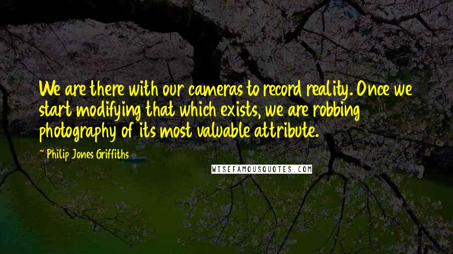 Philip Jones Griffiths quotes: We are there with our cameras to record reality. Once we start modifying that which exists, we are robbing photography of its most valuable attribute. Philip Jones Griffiths quotes: We are there with our cameras to record reality. Once we start modifying that which exists, we are robbing photography of its most valuable attribute.