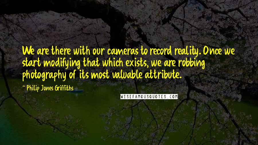 Philip Jones Griffiths quotes: We are there with our cameras to record reality. Once we start modifying that which exists, we are robbing photography of its most valuable attribute.