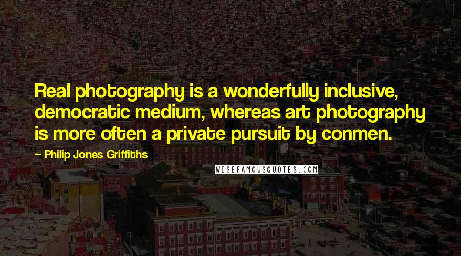 Philip Jones Griffiths quotes: Real photography is a wonderfully inclusive, democratic medium, whereas art photography is more often a private pursuit by conmen. Philip Jones Griffiths quotes: Real photography is a wonderfully inclusive, democratic medium, whereas art photography is more often a private pursuit by conmen.