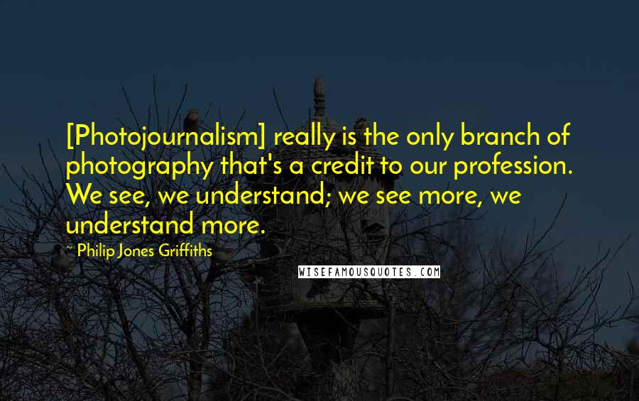 Philip Jones Griffiths quotes: [Photojournalism] really is the only branch of photography that's a credit to our profession. We see, we understand; we see more, we understand more.