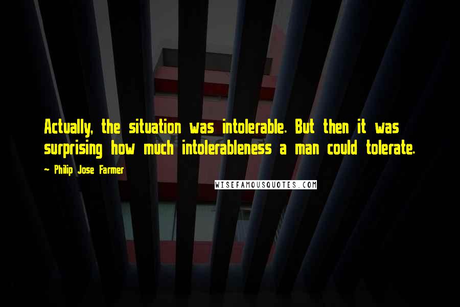 Philip Jose Farmer quotes: Actually, the situation was intolerable. But then it was surprising how much intolerableness a man could tolerate. Philip Jose Farmer quotes: Actually, the situation was intolerable. But then it was surprising how much intolerableness a man could tolerate.