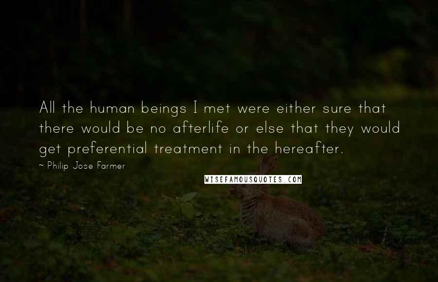 Philip Jose Farmer quotes: All the human beings I met were either sure that there would be no afterlife or else that they would get preferential treatment in the hereafter. Philip Jose Farmer quotes: All the human beings I met were either sure that there would be no afterlife or else that they would get preferential treatment in the hereafter.