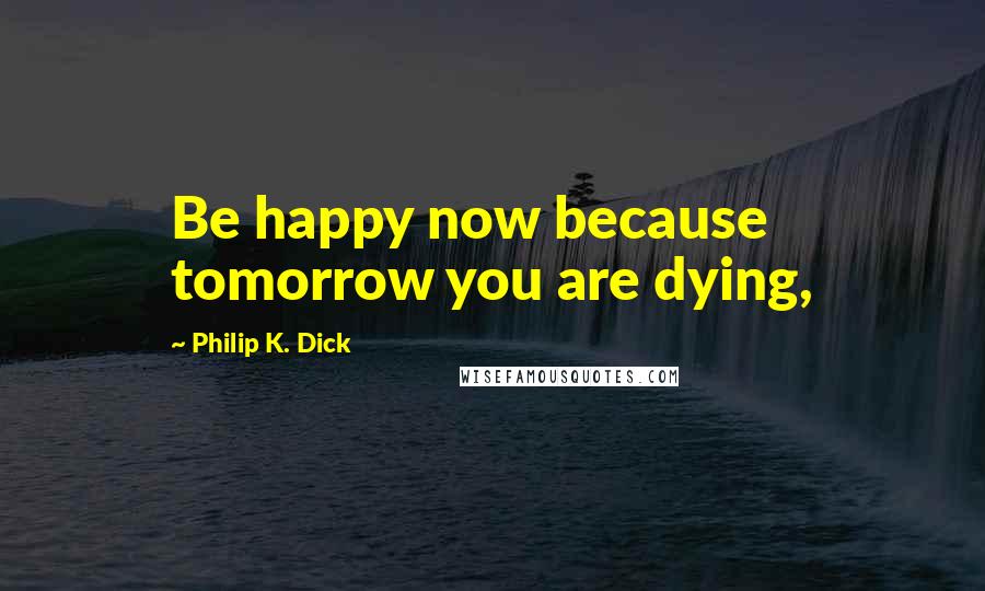 Philip K. Dick quotes: Be happy now because tomorrow you are dying,