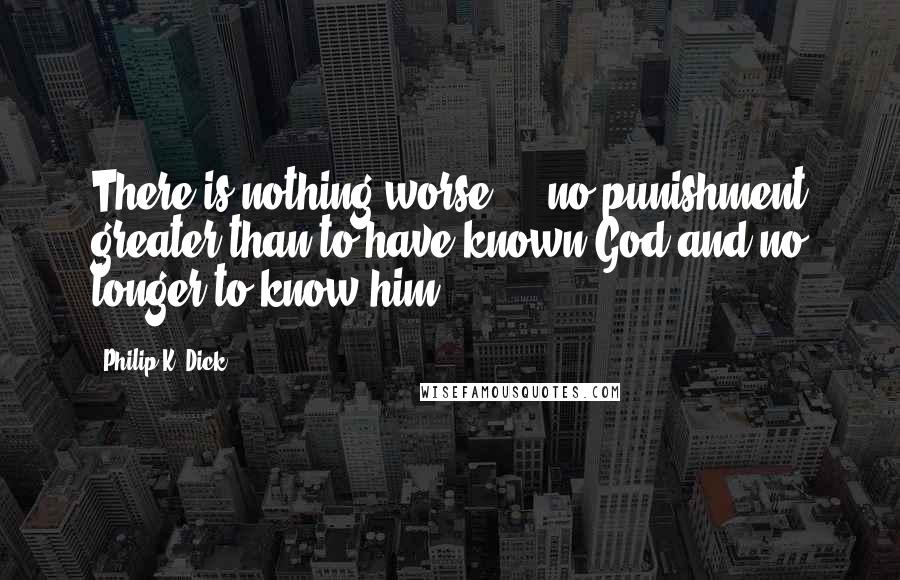 Philip K. Dick quotes: There is nothing worse ... no punishment greater than to have known God and no longer to know him.