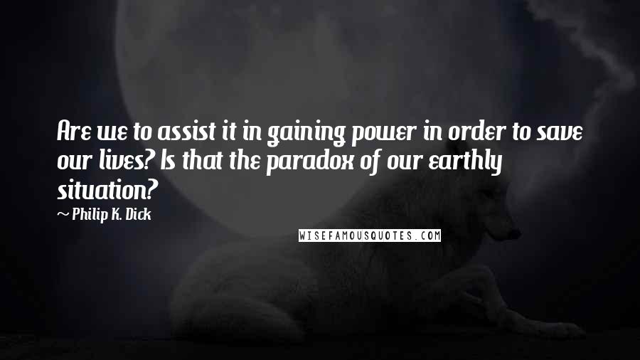 Philip K. Dick quotes: Are we to assist it in gaining power in order to save our lives? Is that the paradox of our earthly situation?