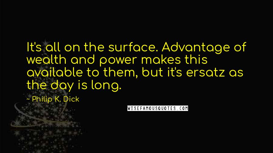 Philip K. Dick quotes: It's all on the surface. Advantage of wealth and power makes this available to them, but it's ersatz as the day is long. Philip K. Dick quotes: It's all on the surface. Advantage of wealth and power makes this available to them, but it's ersatz as the day is long.
