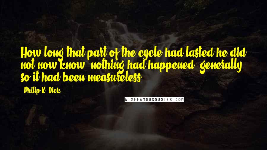 Philip K. Dick quotes: How long that part of the cycle had lasted he did not now know; nothing had happened, generally, so it had been measureless.