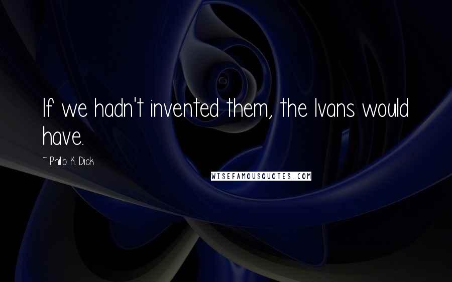 Philip K. Dick quotes: If we hadn't invented them, the Ivans would have.