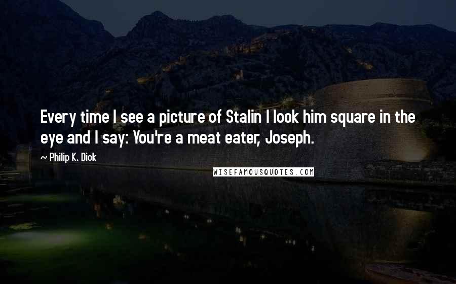 Philip K. Dick quotes: Every time I see a picture of Stalin I look him square in the eye and I say: You're a meat eater, Joseph.