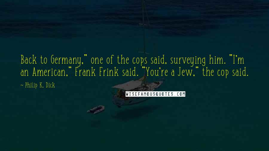 Philip K. Dick quotes: Back to Germany," one of the cops said, surveying him. "I'm an American," Frank Frink said. "You're a Jew," the cop said. Philip K. Dick quotes: Back to Germany," one of the cops said, surveying him. "I'm an American," Frank Frink said. "You're a Jew," the cop said.