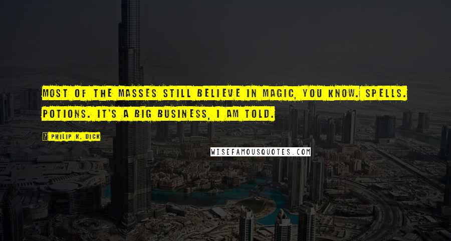 Philip K. Dick quotes: Most of the masses still believe in magic, you know. Spells. Potions. It's a big business, I am told. Philip K. Dick quotes: Most of the masses still believe in magic, you know. Spells. Potions. It's a big business, I am told.