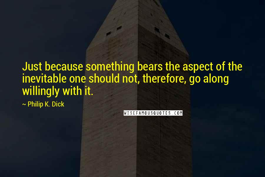 Philip K. Dick quotes: Just because something bears the aspect of the inevitable one should not, therefore, go along willingly with it.