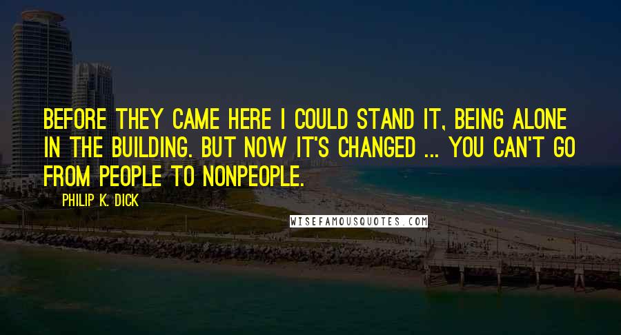 Philip K. Dick quotes: Before they came here I could stand it, being alone in the building. But now it's changed ... You can't go from people to nonpeople.