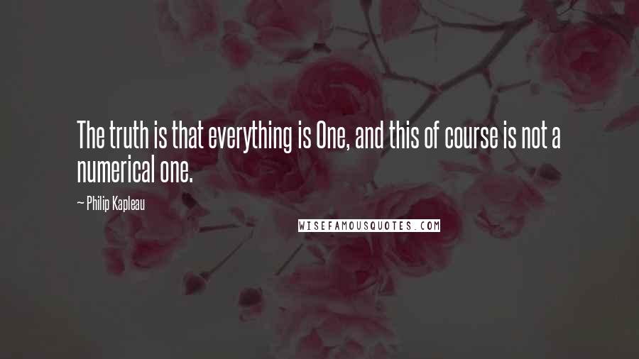 Philip Kapleau quotes: The truth is that everything is One, and this of course is not a numerical one.