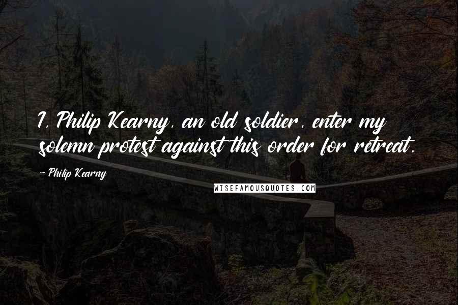 Philip Kearny quotes: I, Philip Kearny, an old soldier, enter my solemn protest against this order for retreat.