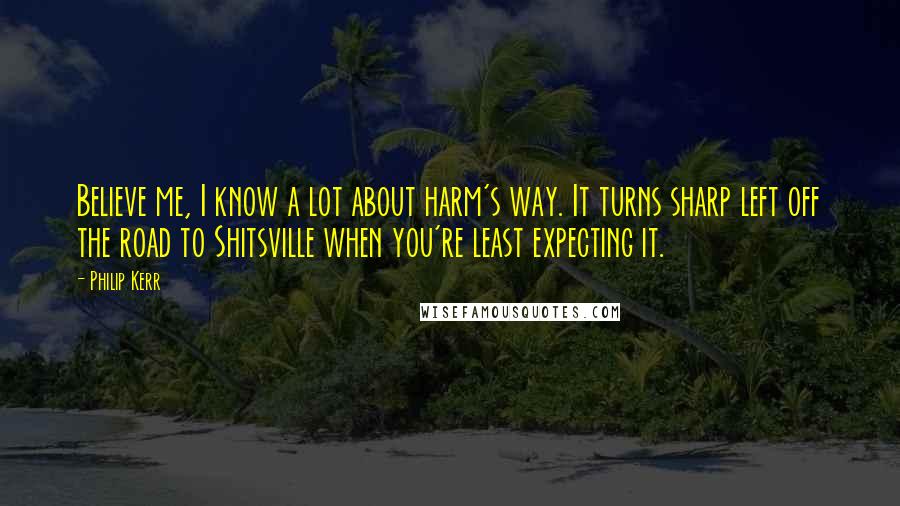 Philip Kerr quotes: Believe me, I know a lot about harm's way. It turns sharp left off the road to Shitsville when you're least expecting it.