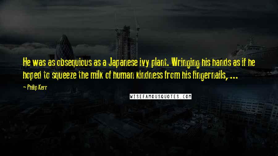 Philip Kerr quotes: He was as obsequious as a Japanese ivy plant. Wringing his hands as if he hoped to squeeze the milk of human kindness from his fingernails, ...