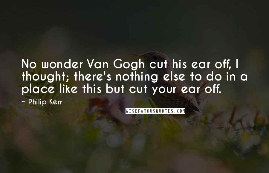 Philip Kerr quotes: No wonder Van Gogh cut his ear off, I thought; there's nothing else to do in a place like this but cut your ear off.