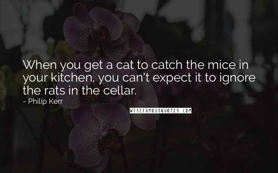 Philip Kerr quotes: When you get a cat to catch the mice in your kitchen, you can't expect it to ignore the rats in the cellar.