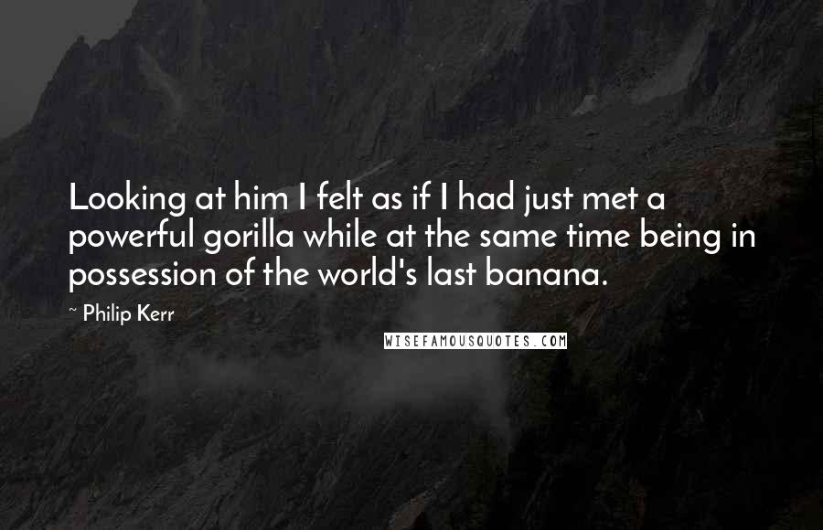 Philip Kerr quotes: Looking at him I felt as if I had just met a powerful gorilla while at the same time being in possession of the world's last banana.