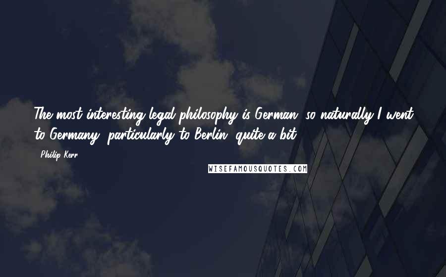 Philip Kerr quotes: The most interesting legal philosophy is German, so naturally I went to Germany, particularly to Berlin, quite a bit.