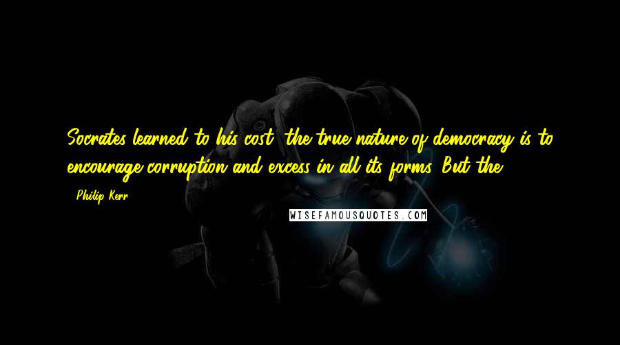 Philip Kerr quotes: Socrates learned to his cost, the true nature of democracy is to encourage corruption and excess in all its forms. But the