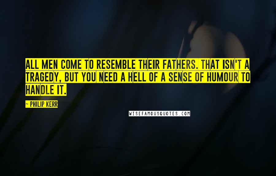 Philip Kerr quotes: All men come to resemble their fathers. That isn't a tragedy, but you need a hell of a sense of humour to handle it.