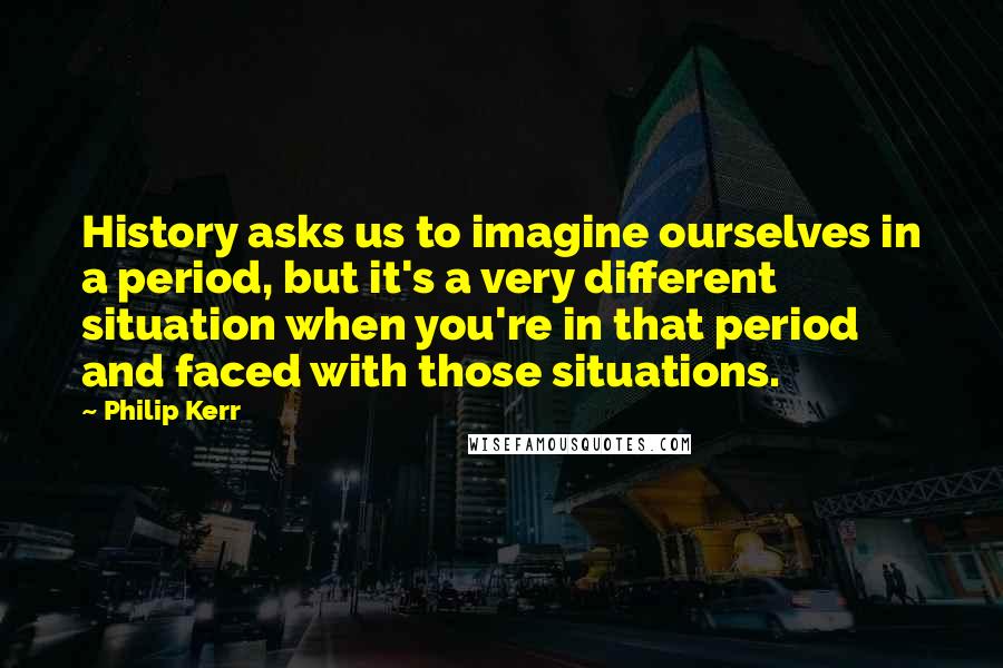 Philip Kerr quotes: History asks us to imagine ourselves in a period, but it's a very different situation when you're in that period and faced with those situations.