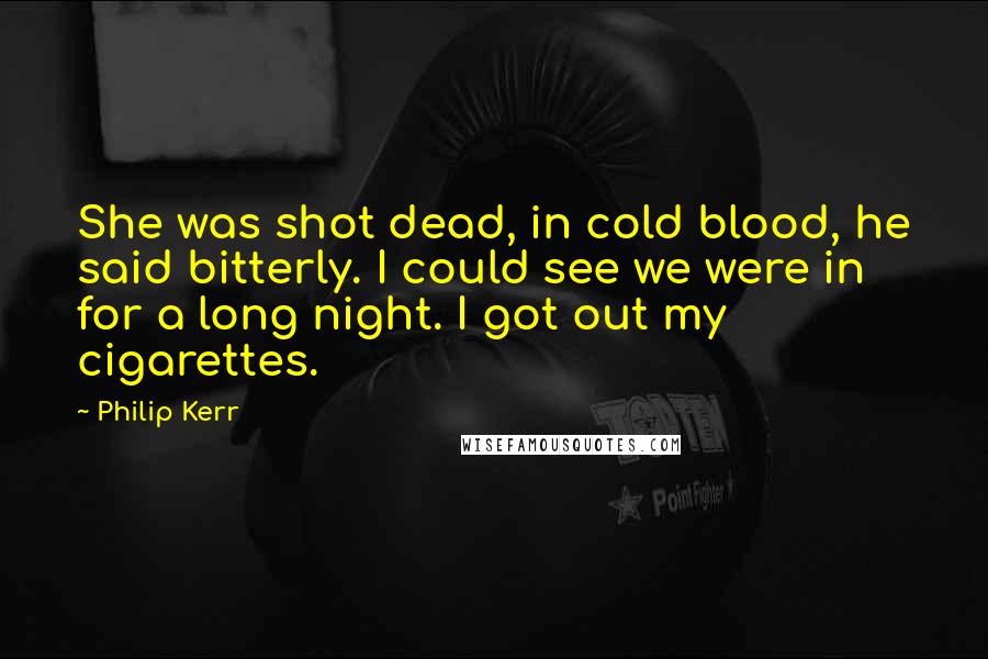 Philip Kerr quotes: She was shot dead, in cold blood, he said bitterly. I could see we were in for a long night. I got out my cigarettes.