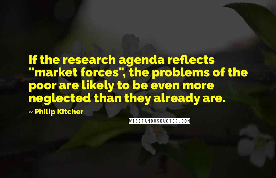 Philip Kitcher quotes: If the research agenda reflects "market forces", the problems of the poor are likely to be even more neglected than they already are.