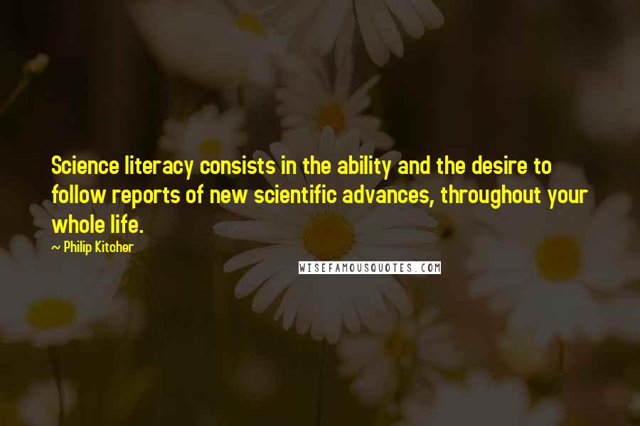 Philip Kitcher quotes: Science literacy consists in the ability and the desire to follow reports of new scientific advances, throughout your whole life.