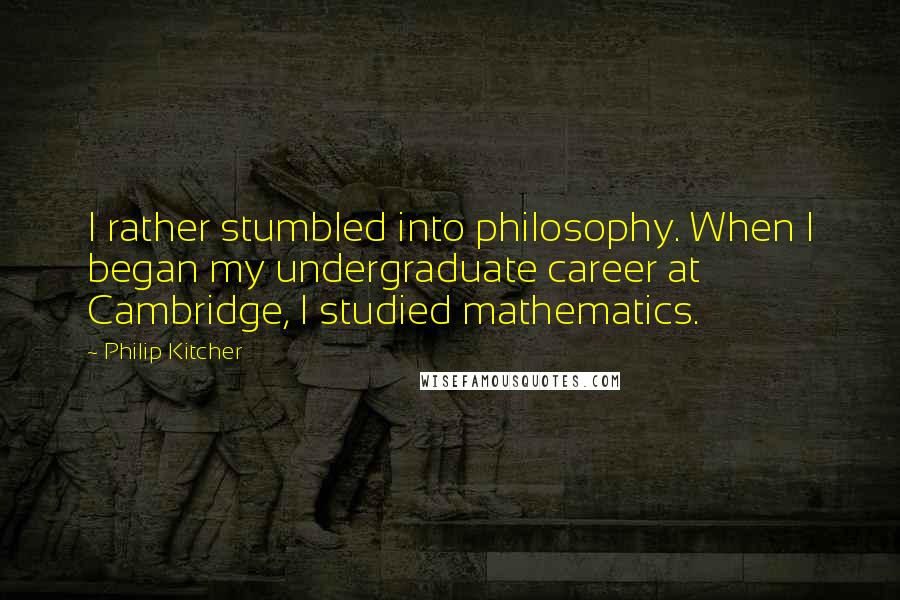 Philip Kitcher quotes: I rather stumbled into philosophy. When I began my undergraduate career at Cambridge, I studied mathematics.