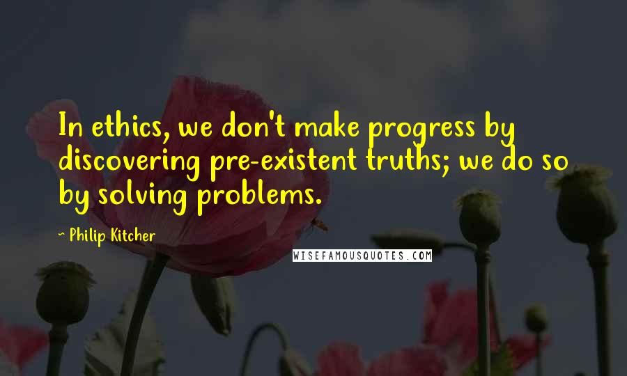 Philip Kitcher quotes: In ethics, we don't make progress by discovering pre-existent truths; we do so by solving problems.