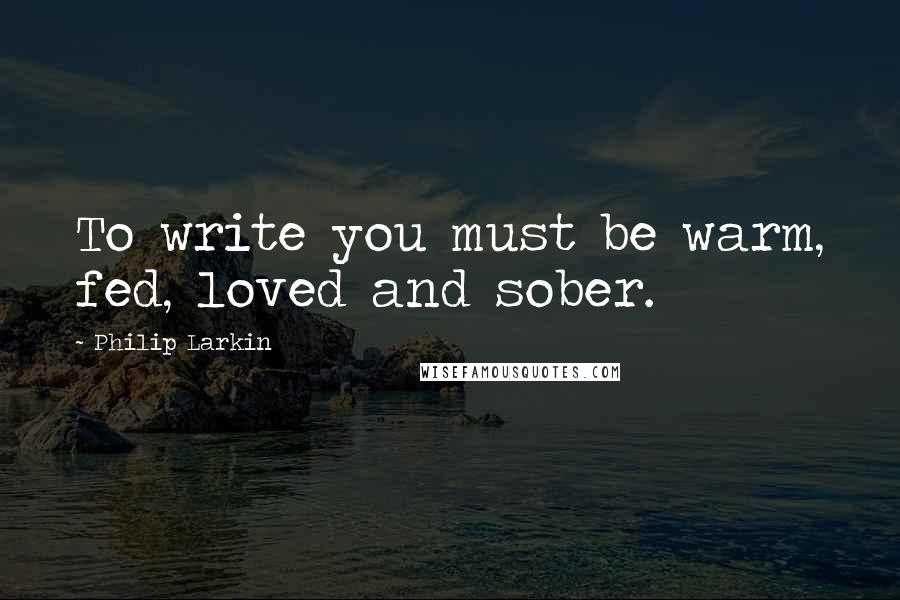 Philip Larkin quotes: To write you must be warm, fed, loved and sober.