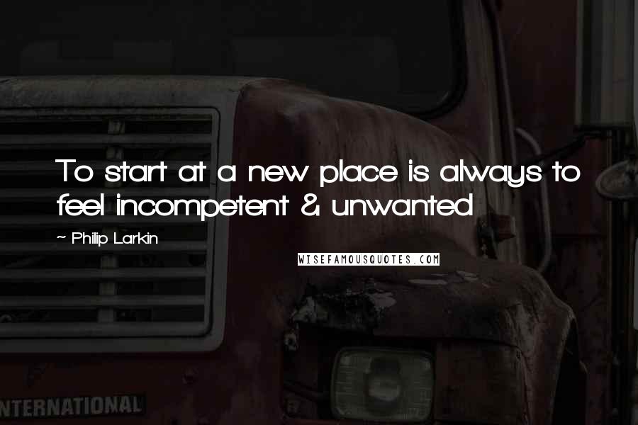 Philip Larkin quotes: To start at a new place is always to feel incompetent & unwanted