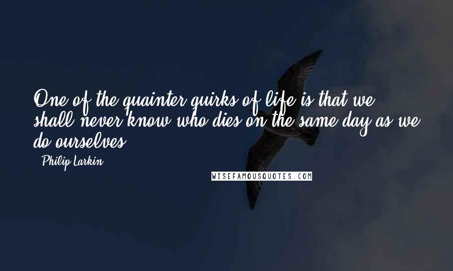 Philip Larkin quotes: One of the quainter quirks of life is that we shall never know who dies on the same day as we do ourselves.