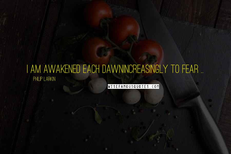 Philip Larkin quotes: I am awakened each dawnIncreasingly to fear ...