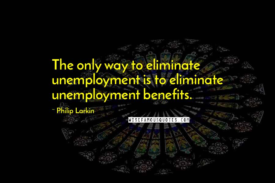 Philip Larkin quotes: The only way to eliminate unemployment is to eliminate unemployment benefits.