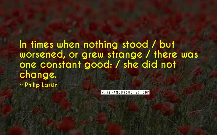 Philip Larkin quotes: In times when nothing stood / but worsened, or grew strange / there was one constant good: / she did not change.