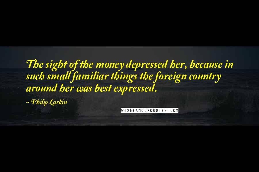 Philip Larkin quotes: The sight of the money depressed her, because in such small familiar things the foreign country around her was best expressed.